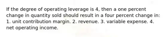 If the degree of operating leverage is 4, then a one percent change in quantity sold should result in a four percent change in: 1. unit contribution margin. 2. revenue. 3. variable expense. 4. net operating income.