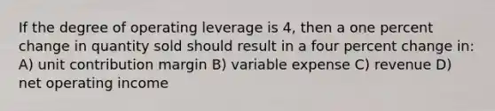 If the degree of operating leverage is 4, then a one percent change in quantity sold should result in a four percent change in: A) unit contribution margin B) variable expense C) revenue D) net operating income