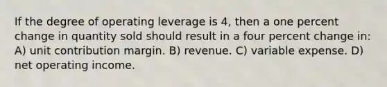 If the degree of operating leverage is 4, then a one percent change in quantity sold should result in a four percent change in: A) unit contribution margin. B) revenue. C) variable expense. D) net operating income.