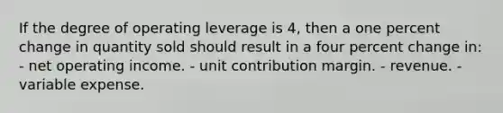 If the degree of operating leverage is 4, then a one percent change in quantity sold should result in a four percent change in: - net operating income. - unit contribution margin. - revenue. - variable expense.