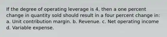 If the degree of operating leverage is 4, then a one percent change in quantity sold should result in a four percent change in: a. Unit contribution margin. b. Revenue. c. Net operating income d. Variable expense.