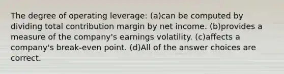 The degree of operating leverage: (a)can be computed by dividing total contribution margin by net income. (b)provides a measure of the company's earnings volatility. (c)affects a company's break-even point. (d)All of the answer choices are correct.