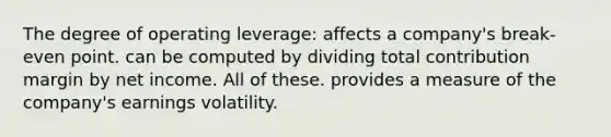 The degree of operating leverage: affects a company's break-even point. can be computed by dividing total contribution margin by net income. All of these. provides a measure of the company's earnings volatility.