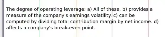 The degree of operating leverage: a) All of these. b) provides a measure of the company's earnings volatility. c) can be computed by dividing total contribution margin by net income. d) affects a company's break-even point.