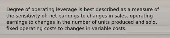 Degree of operating leverage is best described as a measure of the sensitivity of: net earnings to changes in sales. operating earnings to changes in the number of units produced and sold. fixed operating costs to changes in variable costs.