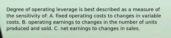 Degree of operating leverage is best described as a measure of the sensitivity of: A. fixed operating costs to changes in variable costs. B. operating earnings to changes in the number of units produced and sold. C. net earnings to changes in sales.