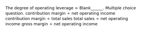 The degree of operating leverage = Blank______. Multiple choice question. contribution margin ÷ net operating income contribution margin ÷ total sales total sales ÷ net operating income gross margin ÷ net operating income