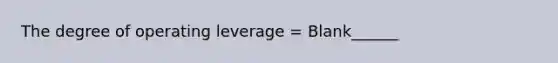 The degree of operating leverage = Blank______