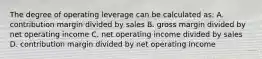 The degree of operating leverage can be calculated as: A. contribution margin divided by sales B. gross margin divided by net operating income C. net operating income divided by sales D. contribution margin divided by net operating income