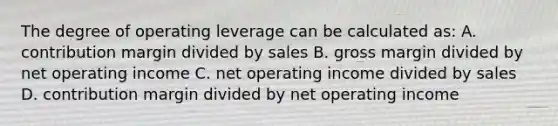 The degree of operating leverage can be calculated as: A. contribution margin divided by sales B. gross margin divided by net operating income C. net operating income divided by sales D. contribution margin divided by net operating income