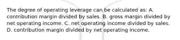 The degree of operating leverage can be calculated as: A. contribution margin divided by sales. B. gross margin divided by net operating income. C. net operating income divided by sales. D. contribution margin divided by net operating income.