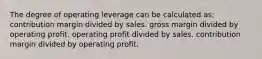 The degree of operating leverage can be calculated as: contribution margin divided by sales. gross margin divided by operating profit. operating profit divided by sales. contribution margin divided by operating profit.