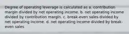 Degree of operating leverage is calculated as a. contribution margin divided by net operating income. b. net operating income divided by contribution margin. c. break-even sales divided by net operating income. d. net operating income divided by break-even sales