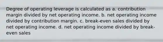 Degree of operating leverage is calculated as a. contribution margin divided by net operating income. b. net operating income divided by contribution margin. c. break-even sales divided by net operating income. d. net operating income divided by break-even sales