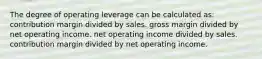 The degree of operating leverage can be calculated as: contribution margin divided by sales. gross margin divided by net operating income. net operating income divided by sales. contribution margin divided by net operating income.