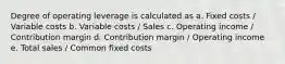 Degree of operating leverage is calculated as a. Fixed costs / Variable costs b. Variable costs / Sales c. Operating income / Contribution margin d. Contribution margin / Operating income e. Total sales / Common fixed costs