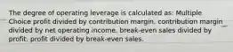 The degree of operating leverage is calculated as: Multiple Choice profit divided by contribution margin. contribution margin divided by net operating income. break-even sales divided by profit. profit divided by break-even sales.