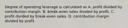 Degree of operating leverage is calculated as A. profit divided by contribution margin. B. break-even sales divided by profit. C. profit divided by break-even sales. D. contribution margin divided by profit.