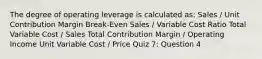 The degree of operating leverage is calculated as: Sales / Unit Contribution Margin Break-Even Sales / Variable Cost Ratio Total Variable Cost / Sales Total Contribution Margin / Operating Income Unit Variable Cost / Price Quiz 7: Question 4