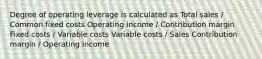 Degree of operating leverage is calculated as Total sales / Common fixed costs Operating income / Contribution margin Fixed costs / Variable costs Variable costs / Sales Contribution margin / Operating income