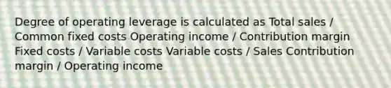 Degree of operating leverage is calculated as Total sales / Common fixed costs Operating income / Contribution margin Fixed costs / Variable costs Variable costs / Sales Contribution margin / Operating income