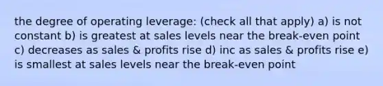 the degree of operating leverage: (check all that apply) a) is not constant b) is greatest at sales levels near the break-even point c) decreases as sales & profits rise d) inc as sales & profits rise e) is smallest at sales levels near the break-even point