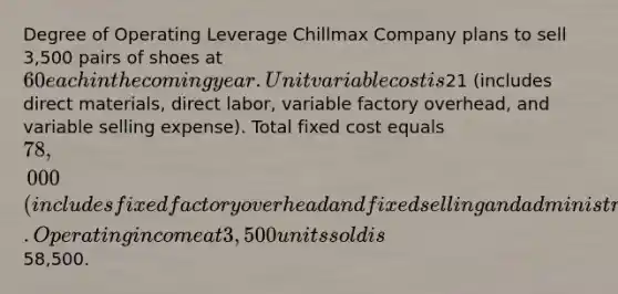 Degree of Operating Leverage Chillmax Company plans to sell 3,500 pairs of shoes at 60 each in the coming year. Unit variable cost is21 (includes direct materials, direct labor, variable factory overhead, and variable selling expense). Total fixed cost equals 78,000 (includes fixed factory overhead and fixed selling and administrative expense). Operating income at 3,500 units sold is58,500.