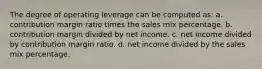 The degree of operating leverage can be computed as: a. contribution margin ratio times the sales mix percentage. b. contribution margin divided by net income. c. net income divided by contribution margin ratio. d. net income divided by the sales mix percentage.