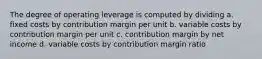 The degree of operating leverage is computed by dividing a. fixed costs by contribution margin per unit b. variable costs by contribution margin per unit c. contribution margin by net income d. variable costs by contribution margin ratio