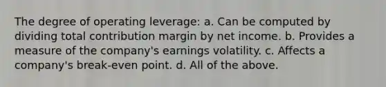 The degree of operating leverage: a. Can be computed by dividing total contribution margin by net income. b. Provides a measure of the company's earnings volatility. c. Affects a company's break-even point. d. All of the above.