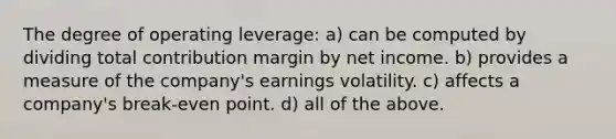 The degree of operating leverage: a) can be computed by dividing total contribution margin by net income. b) provides a measure of the company's earnings volatility. c) affects a company's break-even point. d) all of the above.