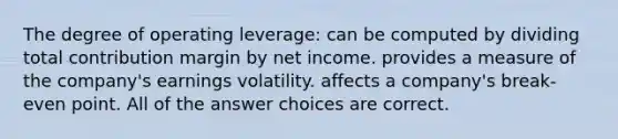 The degree of operating leverage: can be computed by dividing total contribution margin by net income. provides a measure of the company's earnings volatility. affects a company's break-even point. All of the answer choices are correct.