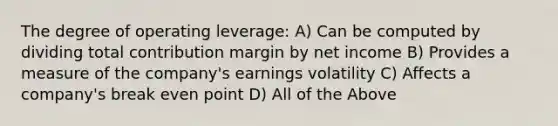 The degree of operating leverage: A) Can be computed by dividing total contribution margin by net income B) Provides a measure of the company's earnings volatility C) Affects a company's break even point D) All of the Above