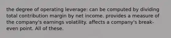 the degree of operating leverage: can be computed by dividing total contribution margin by net income. provides a measure of the company's earnings volatility. affects a company's break-even point. All of these.