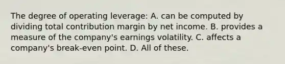 The degree of operating leverage: A. can be computed by dividing total contribution margin by net income. B. provides a measure of the company's earnings volatility. C. affects a company's break-even point. D. All of these.