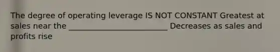 The degree of operating leverage IS NOT CONSTANT Greatest at sales near the _________________________ Decreases as sales and profits rise