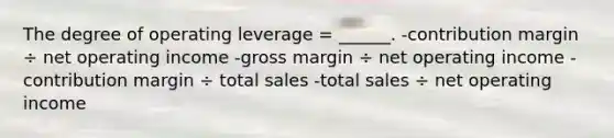 The degree of operating leverage = ______. -contribution margin ÷ net operating income -gross margin ÷ net operating income -contribution margin ÷ total sales -total sales ÷ net operating income