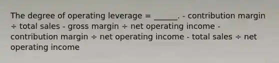 The degree of operating leverage = ______. - contribution margin ÷ total sales - gross margin ÷ net operating income - contribution margin ÷ net operating income - total sales ÷ net operating income