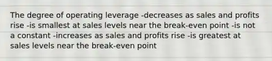 The degree of operating leverage -decreases as sales and profits rise -is smallest at sales levels near the break-even point -is not a constant -increases as sales and profits rise -is greatest at sales levels near the break-even point