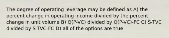 The degree of operating leverage may be defined as A) the <a href='https://www.questionai.com/knowledge/kTUYTsQGJM-percent-change' class='anchor-knowledge'>percent change</a> in operating income divided by the percent change in unit volume B) Q(P-VC) divided by Q(P-VC)-FC C) S-TVC divided by S-TVC-FC D) all of the options are true