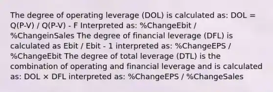 The degree of operating leverage (DOL) is calculated as: DOL = Q(P-V) / Q(P-V) - F Interpreted as: %ChangeEbit / %ChangeinSales The degree of financial leverage (DFL) is calculated as Ebit / Ebit - 1 interpreted as: %ChangeEPS / %ChangeEbit The degree of total leverage (DTL) is the combination of operating and financial leverage and is calculated as: DOL × DFL interpreted as: %ChangeEPS / %ChangeSales