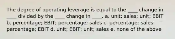 The degree of operating leverage is equal to the ____ change in ____ divided by the ____ change in ____. a. unit; sales; unit; EBIT b. percentage; EBIT; percentage; sales c. percentage; sales; percentage; EBIT d. unit; EBIT; unit; sales e. none of the above