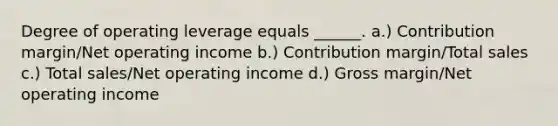 Degree of operating leverage equals ______. a.) Contribution margin/Net operating income b.) Contribution margin/Total sales c.) Total sales/Net operating income d.) Gross margin/Net operating income