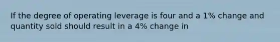 If the degree of operating leverage is four and a 1% change and quantity sold should result in a 4% change in