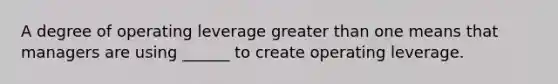 A degree of operating leverage greater than one means that managers are using ______ to create operating leverage.