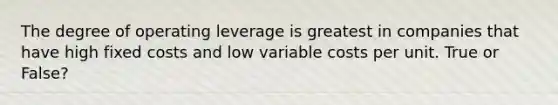 The degree of operating leverage is greatest in companies that have high fixed costs and low variable costs per unit. True or False?