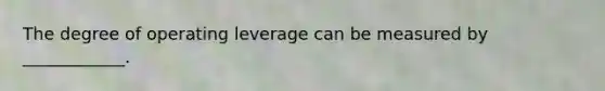 The degree of operating leverage can be measured by ____________.