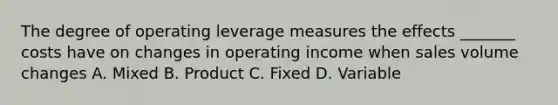 The degree of operating leverage measures the effects​ _______ costs have on changes in operating income when sales volume changes A. Mixed B. Product C. Fixed D. Variable