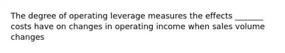 The degree of operating leverage measures the effects​ _______ costs have on changes in operating income when sales volume changes