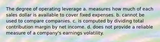 The degree of operating leverage a. measures how much of each sales dollar is available to cover fixed expenses. b. cannot be used to compare companies. c. is computed by dividing total contribution margin by net income. d. does not provide a reliable measure of a company's earnings volatility.